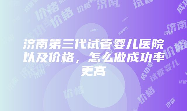 济南第三代试管婴儿医院以及价格，怎么做成功率更高