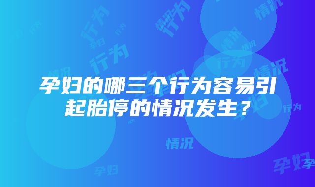 孕妇的哪三个行为容易引起胎停的情况发生？