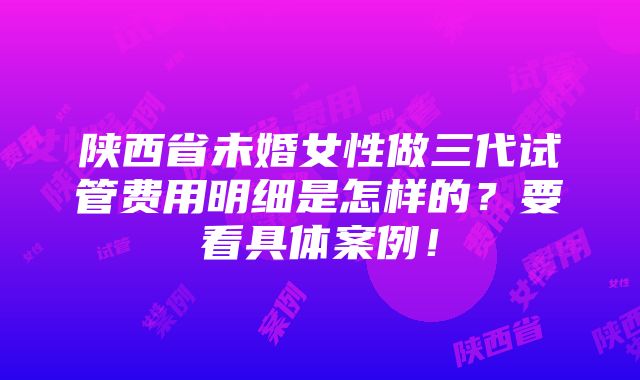 陕西省未婚女性做三代试管费用明细是怎样的？要看具体案例！