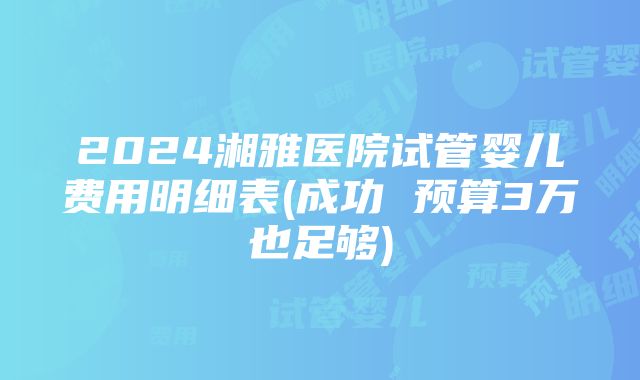 2024湘雅医院试管婴儿费用明细表(成功 预算3万也足够)