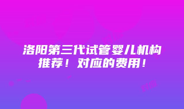 洛阳第三代试管婴儿机构推荐！对应的费用！