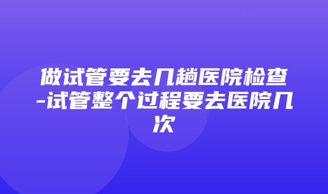 做试管要去几趟医院检查-试管整个过程要去医院几次