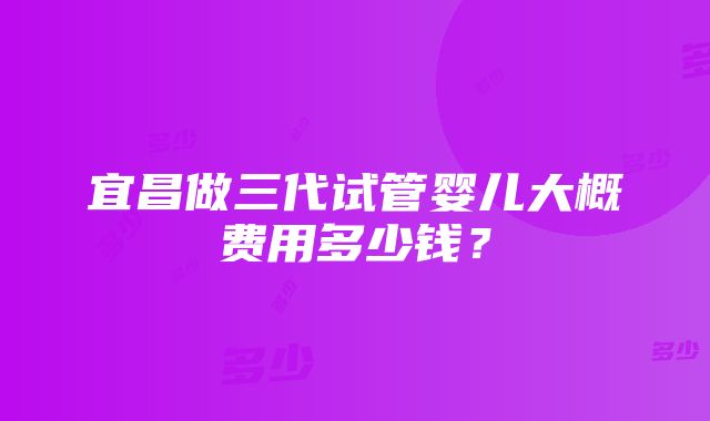 宜昌做三代试管婴儿大概费用多少钱？