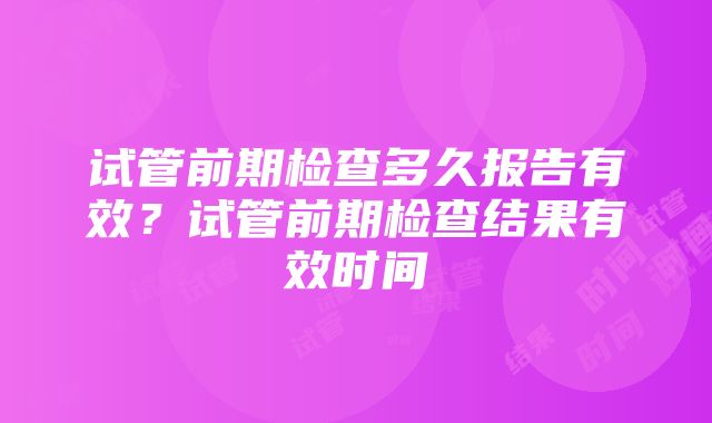 试管前期检查多久报告有效？试管前期检查结果有效时间