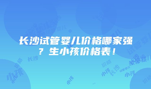 长沙试管婴儿价格哪家强？生小孩价格表！