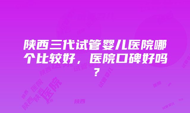 陕西三代试管婴儿医院哪个比较好，医院口碑好吗？