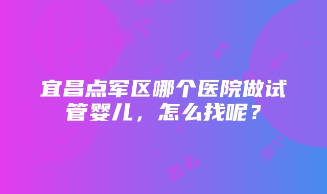 宜昌点军区哪个医院做试管婴儿，怎么找呢？