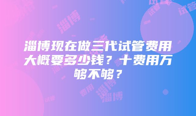 淄博现在做三代试管费用大概要多少钱？十费用万够不够？