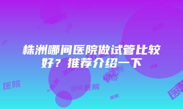 株洲哪间医院做试管比较好？推荐介绍一下