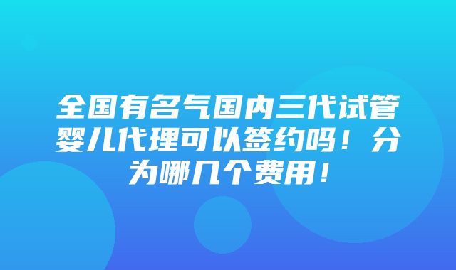 全国有名气国内三代试管婴儿代理可以签约吗！分为哪几个费用！