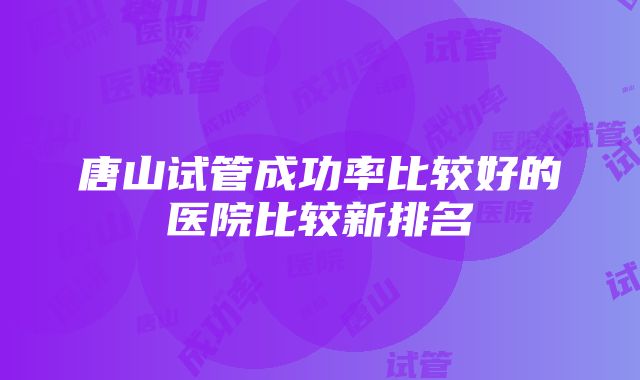 唐山试管成功率比较好的医院比较新排名