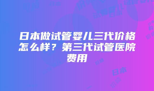 日本做试管婴儿三代价格怎么样？第三代试管医院费用