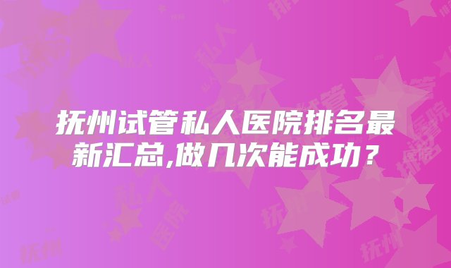 抚州试管私人医院排名最新汇总,做几次能成功？