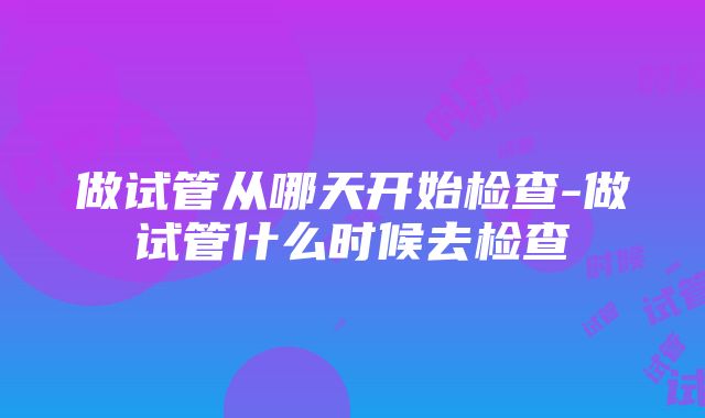 做试管从哪天开始检查-做试管什么时候去检查