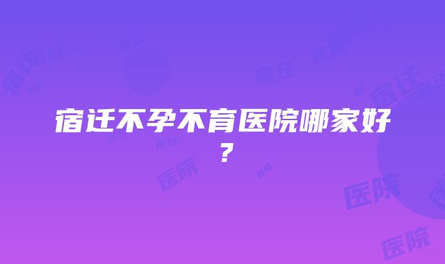 宿迁不孕不育医院哪家好？