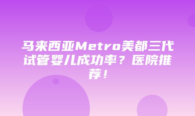 马来西亚Metro美都三代试管婴儿成功率？医院推荐！