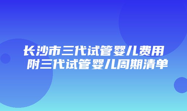 长沙市三代试管婴儿费用 附三代试管婴儿周期清单