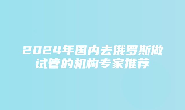 2024年国内去俄罗斯做试管的机构专家推荐