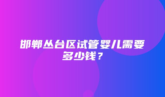 邯郸丛台区试管婴儿需要多少钱？