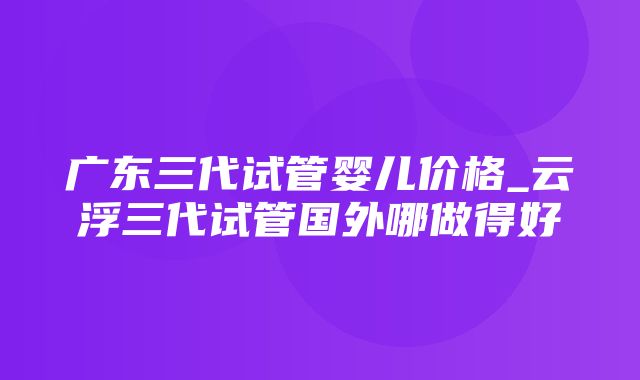 广东三代试管婴儿价格_云浮三代试管国外哪做得好