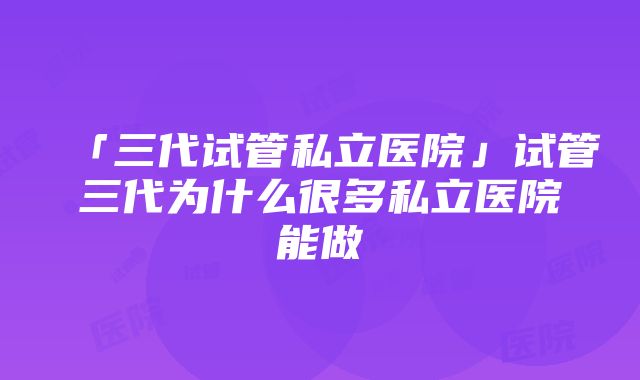 「三代试管私立医院」试管三代为什么很多私立医院能做