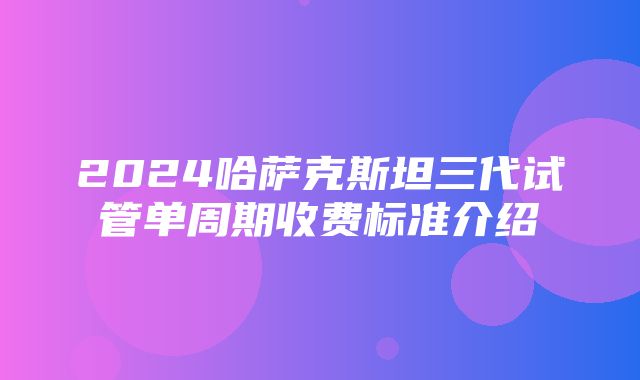 2024哈萨克斯坦三代试管单周期收费标准介绍