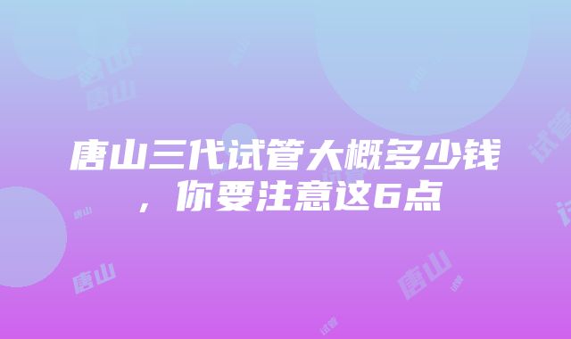 唐山三代试管大概多少钱，你要注意这6点