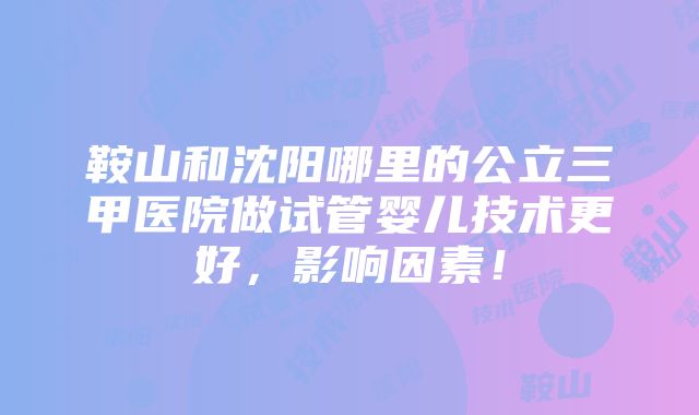 鞍山和沈阳哪里的公立三甲医院做试管婴儿技术更好，影响因素！