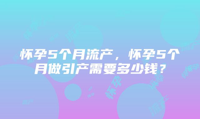 怀孕5个月流产，怀孕5个月做引产需要多少钱？