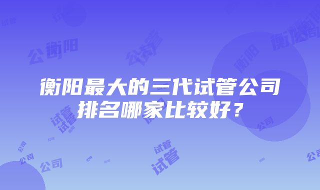 衡阳最大的三代试管公司排名哪家比较好？