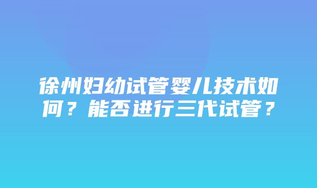 徐州妇幼试管婴儿技术如何？能否进行三代试管？