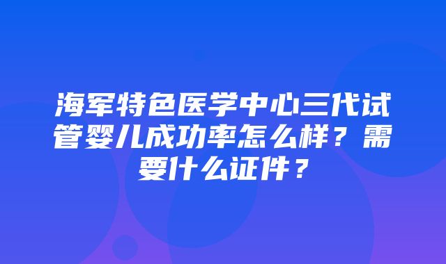 海军特色医学中心三代试管婴儿成功率怎么样？需要什么证件？