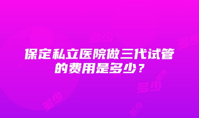 保定私立医院做三代试管的费用是多少？