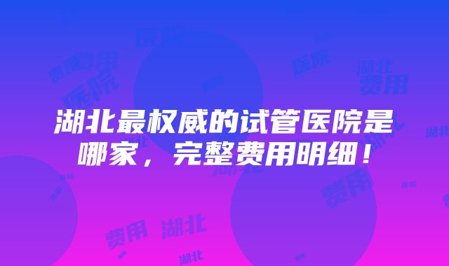 湖北最权威的试管医院是哪家，完整费用明细！