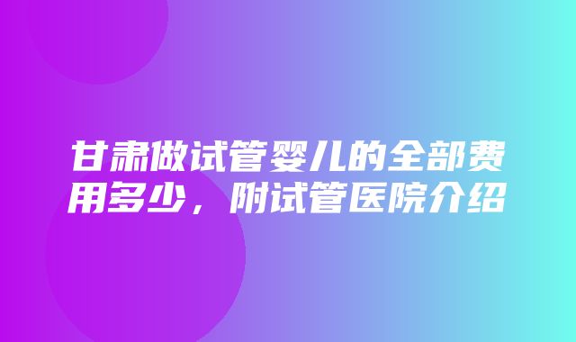 甘肃做试管婴儿的全部费用多少，附试管医院介绍