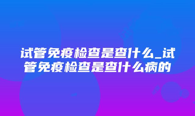 试管免疫检查是查什么_试管免疫检查是查什么病的