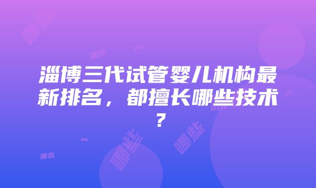 淄博三代试管婴儿机构最新排名，都擅长哪些技术？