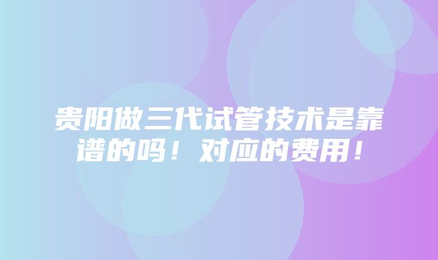 贵阳做三代试管技术是靠谱的吗！对应的费用！