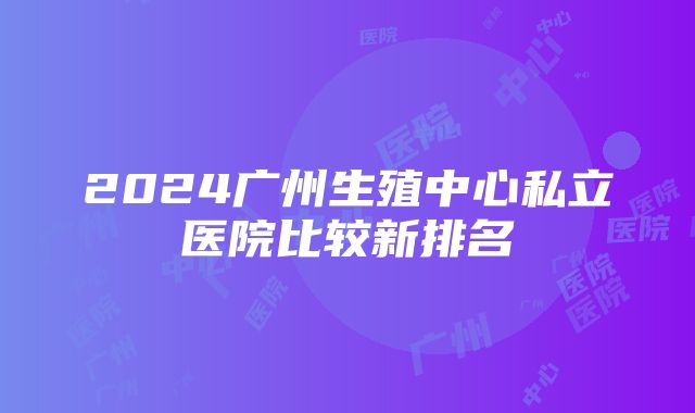 2024广州生殖中心私立医院比较新排名