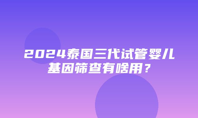 2024泰国三代试管婴儿基因筛查有啥用？