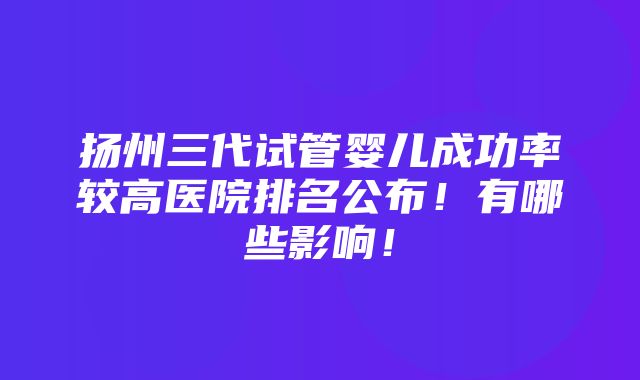 扬州三代试管婴儿成功率较高医院排名公布！有哪些影响！