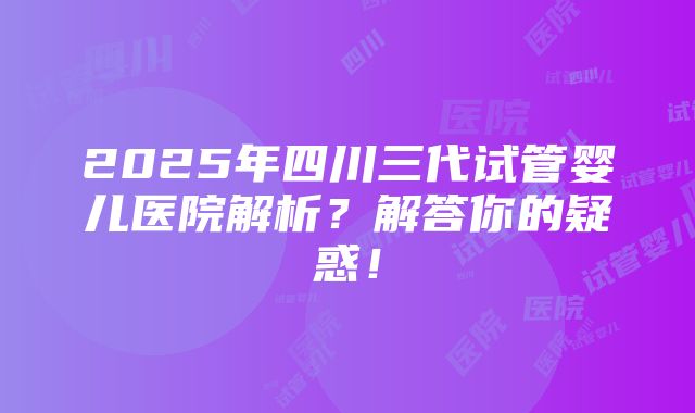 2025年四川三代试管婴儿医院解析？解答你的疑惑！