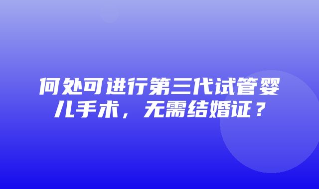 何处可进行第三代试管婴儿手术，无需结婚证？