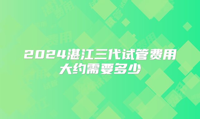 2024湛江三代试管费用大约需要多少