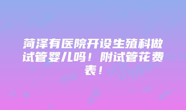 菏泽有医院开设生殖科做试管婴儿吗！附试管花费表！