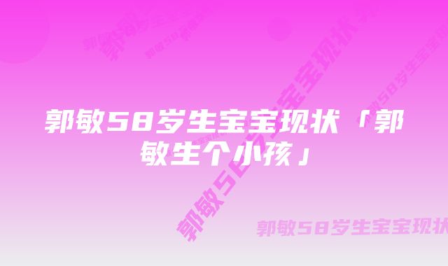 郭敏58岁生宝宝现状「郭敏生个小孩」