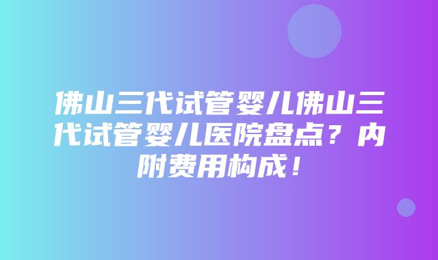 佛山三代试管婴儿佛山三代试管婴儿医院盘点？内附费用构成！