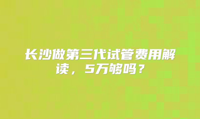 长沙做第三代试管费用解读，5万够吗？