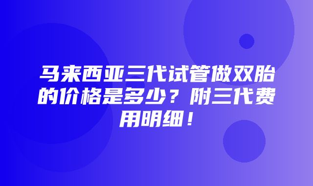 马来西亚三代试管做双胎的价格是多少？附三代费用明细！