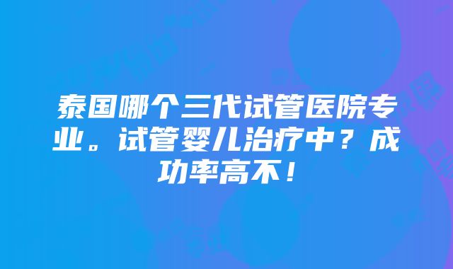 泰国哪个三代试管医院专业。试管婴儿治疗中？成功率高不！